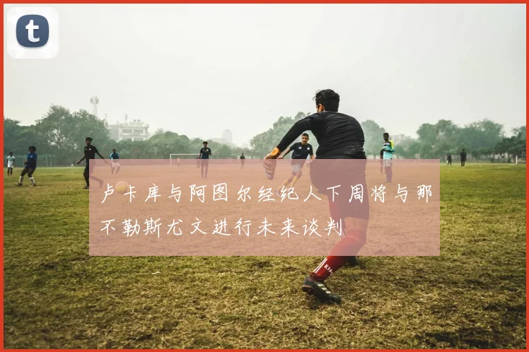 卢卡库与阿图尔经纪人下周将与那不勒斯尤文进行未来谈判
