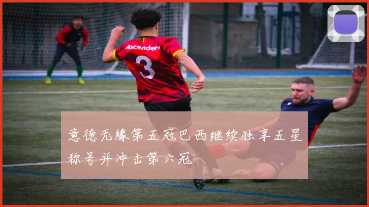 意德无缘第五冠巴西继续独享五星称号并冲击第六冠