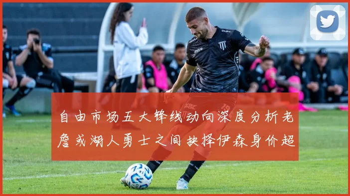 自由市场五大锋线动向深度分析老詹或湖人勇士之间抉择伊森身价超2000万