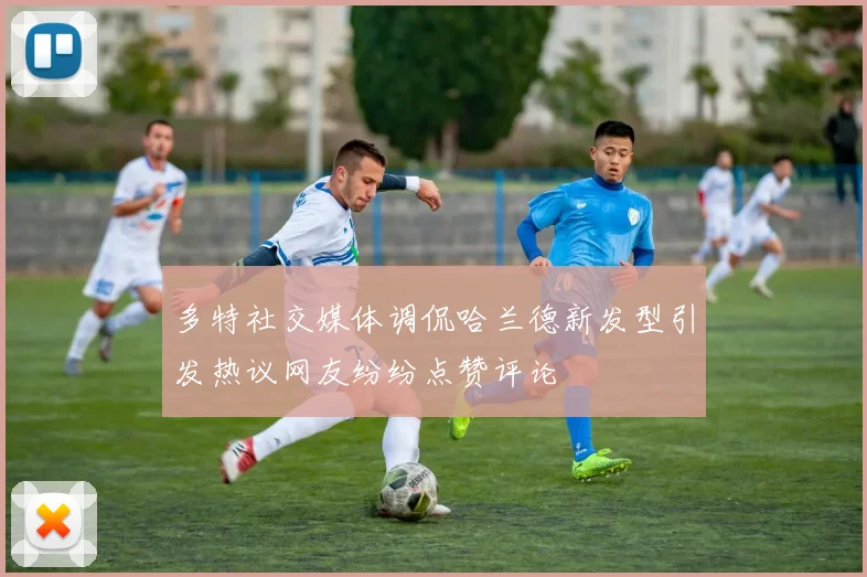 多特社交媒体调侃哈兰德新发型引发热议网友纷纷点赞评论
