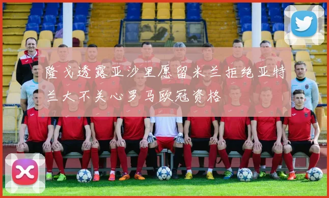 隆戈透露亚沙里愿留米兰拒绝亚特兰大不关心罗马欧冠资格