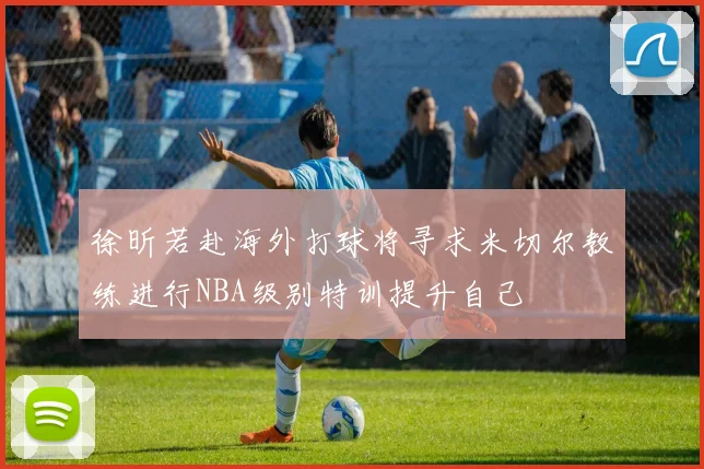 徐昕若赴海外打球将寻求米切尔教练进行NBA级别特训提升自己