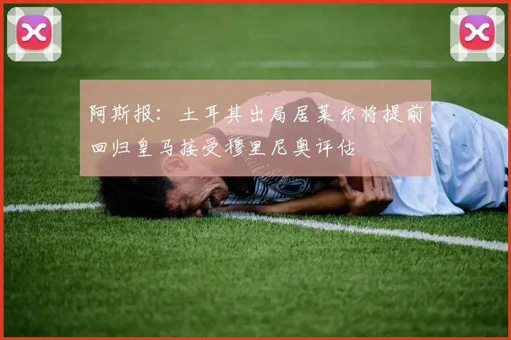 阿斯报：土耳其出局居莱尔将提前回归皇马接受穆里尼奥评估