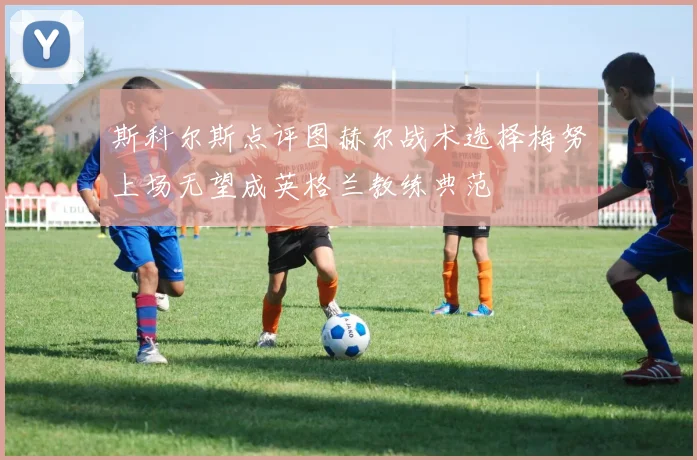 斯科尔斯点评图赫尔战术选择梅努上场无望成英格兰教练典范