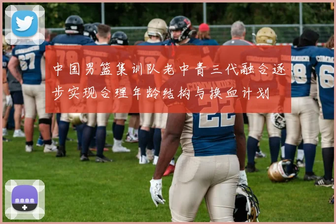 中国男篮集训队老中青三代融合逐步实现合理年龄结构与换血计划