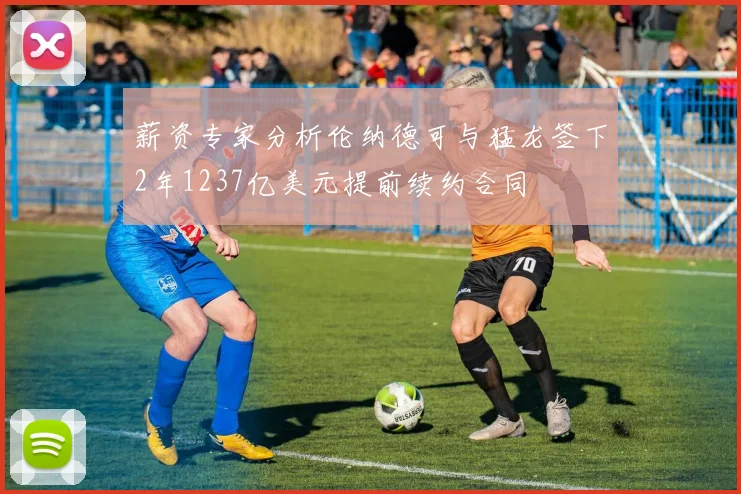薪资专家分析伦纳德可与猛龙签下2年1237亿美元提前续约合同