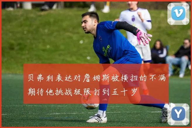 贝弗利表达对詹姆斯被横扫的不满期待他挑战极限打到五十岁
