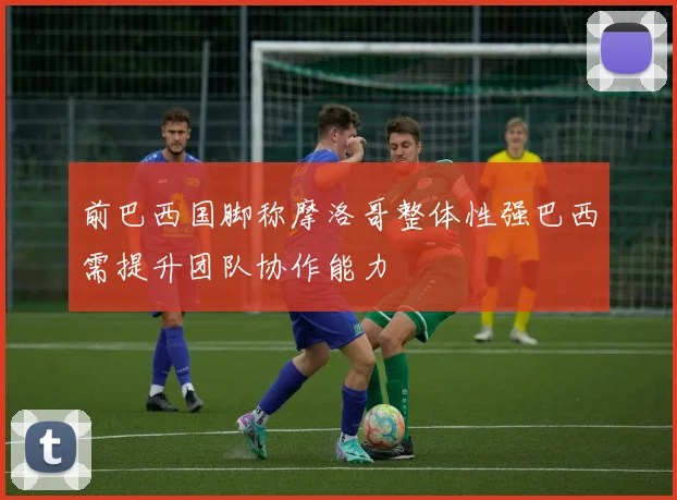 前巴西国脚称摩洛哥整体性强巴西需提升团队协作能力