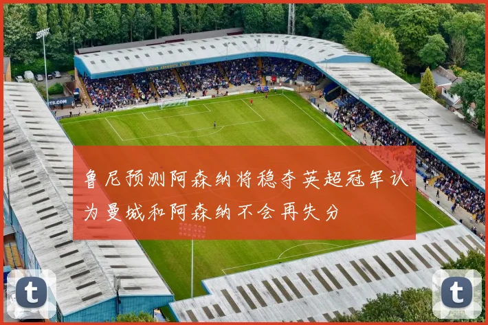 鲁尼预测阿森纳将稳夺英超冠军认为曼城和阿森纳不会再失分