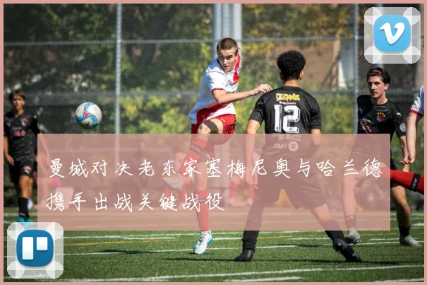 曼城对决老东家塞梅尼奥与哈兰德携手出战关键战役