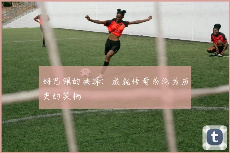 姆巴佩的抉择：成就传奇或沦为历史的笑柄