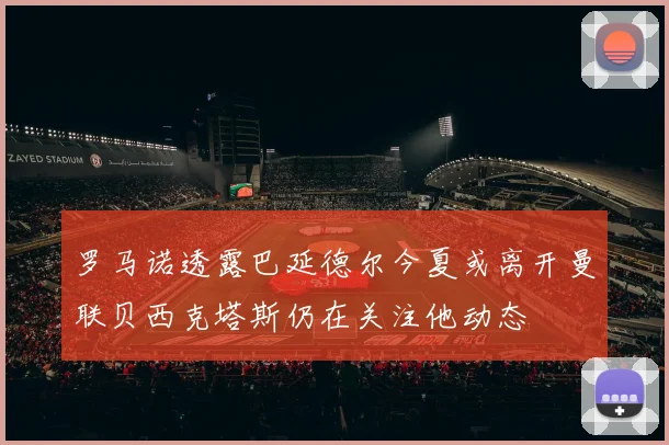 罗马诺透露巴延德尔今夏或离开曼联贝西克塔斯仍在关注他动态