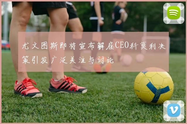 尤文图斯即将宣布解雇CEO科莫利决策引发广泛关注与讨论