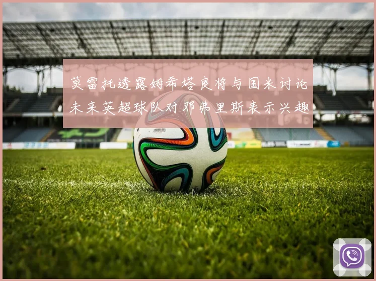 莫雷托透露姆希塔良将与国米讨论未来英超球队对邓弗里斯表示兴趣
