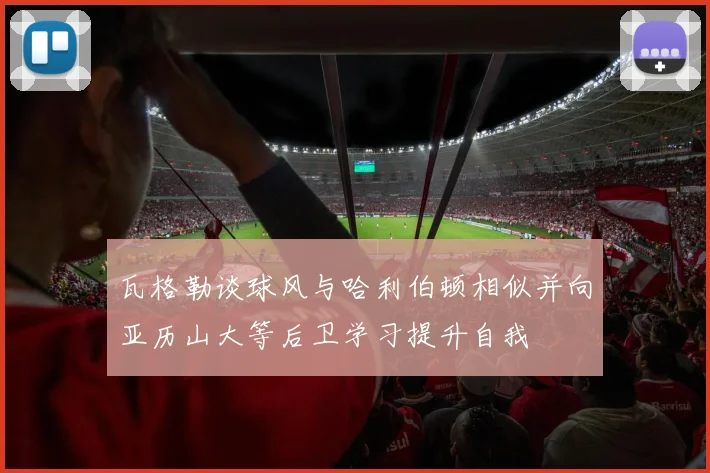 瓦格勒谈球风与哈利伯顿相似并向亚历山大等后卫学习提升自我