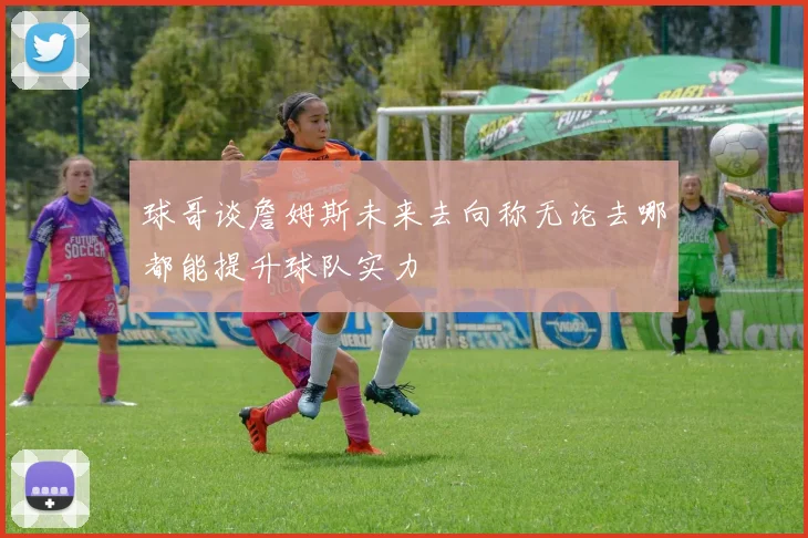 球哥谈詹姆斯未来去向称无论去哪都能提升球队实力
